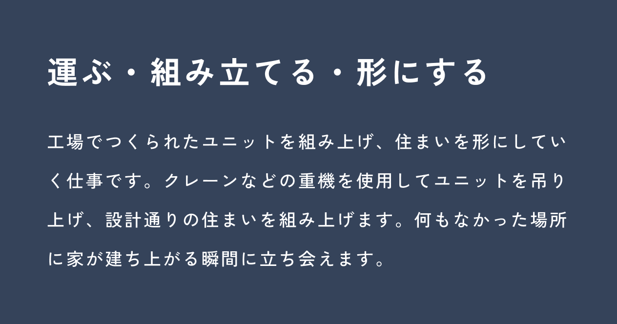 運ぶ・組み立てる・形にする：工場でつくられたユニットを組み上げ、住まいを形にしていく仕事です。クレーンなどの重機を使用してユニットを吊り上げ、設計通りの住まいを組み上げます。何もなかった場所に家が建ち上がる瞬間に立ち会えます。
