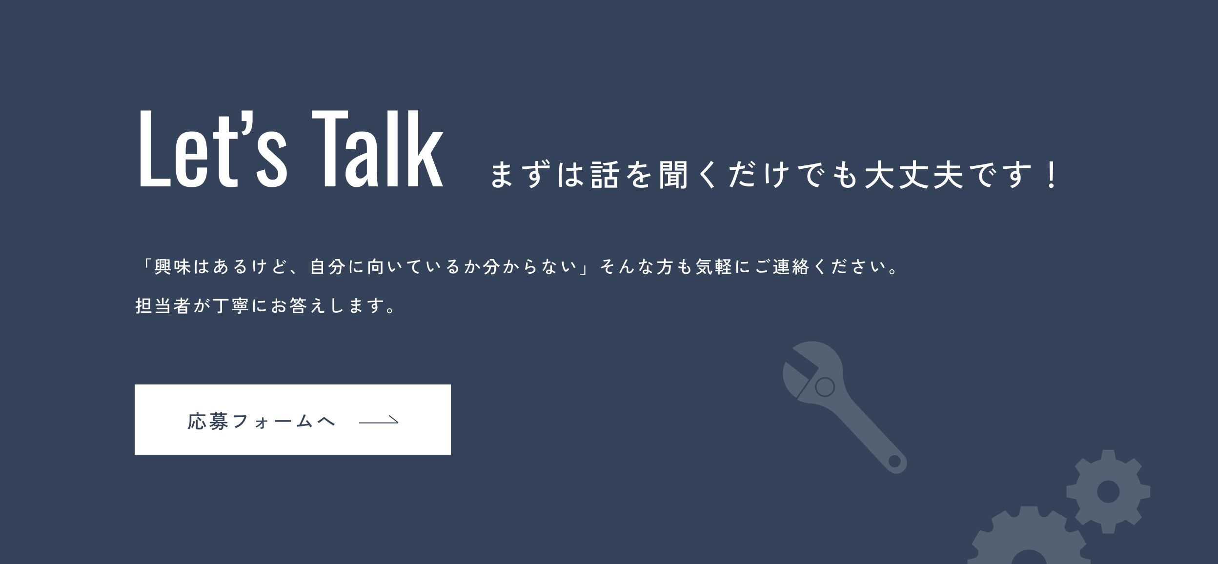 Let's Talk まずは話を聞くだけでも大丈夫です!「興味はあるけど、自分に向いているか分からない」そんな方も気軽にご連絡ください。担当者が丁寧にご案内します。応募フォームへ