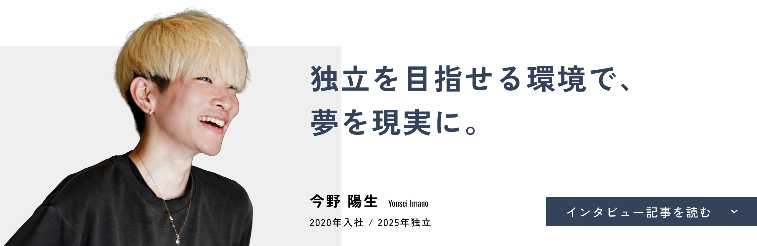 独立を目指せる環境で、夢を現実に。今野 陽生(Yousei Imano)2020年入社 / 2025年独立 インタビュー記事を読む