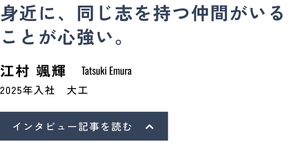 身近に、同じ志を持つ仲間がいることが心強い。江村 颯輝(Tatsuki Emura)2025年入社 大工 インタビュー記事を読む