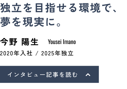 独立を目指せる環境で、夢を現実に。今野 陽生(Yousei Imano)2020年入社 / 2025年独立 インタビュー記事を読む