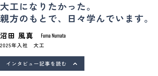 大工になりたかった。親方のもとで、日々学んでいます。沼田 風真(Fuma Numata)2025年入社 大工 インタビュー記事を読む